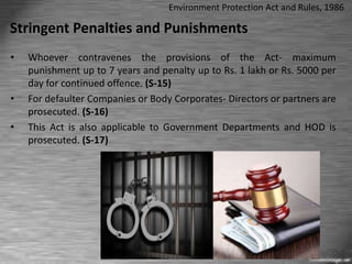 Stringent Penalties and Punishments
• Whoever contravenes the provisions of the Act- maximum
punishment up to 7 years and penalty up to Rs. 1 lakh or Rs. 5000 per
day for continued offence. (S-15)
• For defaulter Companies or Body Corporates- Directors or partners are
prosecuted. (S-16)
• This Act is also applicable to Government Departments and HOD is
prosecuted. (S-17)
Environment Protection Act and Rules, 1986
 