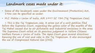 Landmark cases made under it:
• Some of the landmark cases under the Environment (Protection) Act,
1986 can be specified as under:
• M.C. Mehta v Union of India, AIR 1997 SC 734 (Taj Trapezium Case)
> This is the Taj Trapezium case. It arose out of a writ petition filed
before the Supreme Court, regarding the yellow color of the marble of the
Taj Mahal caused due to air pollutants and industrial emissions in the area.
The Supreme Court relied on its previous judgment in Vellore Citizens
Welfare Forum v Union of India. The Apex Court gave several directions
banning the use of coal and cake in the Taj Trapezium. It also encouraged
the use of Compressed Natural Gas (CNG).
 