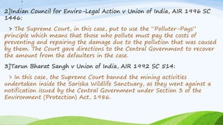 .
2]Indian Council for Enviro-Legal Action v Union of India, AIR 1996 SC
1446:
> The Supreme Court, in this case, put to use the “Polluter-Pays”
principle which means that those who pollute must pay the costs of
preventing and repairing the damage due to the pollution that was caused
by them. The Court gave directions to the Central Government to recover
the amount from the defaulters in the case.
3]Tarun Bharat Sangh v Union of India, AIR 1992 SC 514:
> In this case, the Supreme Court banned the mining activities
undertaken inside the Sariska Wildlife Sanctuary, as they went against a
notification issued by the Central Government under Section 3 of the
Environment (Protection) Act, 1986.
 