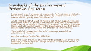 Drawbacks of the Environmental
Protection Act 1986
• India’s forest cover is shrinking at a rapid rate. As forest plays a vital role in
the resources of the nation, it gets exploited by villagers in need to fuel
corrupt officials, greedy forest contractors etc.
• A well-meant yet strict forest bill failed to get people’s support. The main
two reasons behind the failure of the forest bill were that it prohibited the
usage of any of the products of forests by the tribals. The products included
leaves, fruits etc. Another reason for the disappointment was that this bill
changed forest officers into judges and executioners simultaneously.
• The shortfall of required technical skills/ knowledge as needed for
enforcement of regulation.
• Aversion to change/ attitudinal difficulties.
• One of the major drawbacks of environmental protection act 1986 is the
limitation is financial facilities. Enough resources of money are needed to
implement the bare act.
 