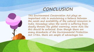 CONCLUSION
This Environment Conservation Act plays an
important role in maintaining a balance between
the needs and availability of the natural resources in
India. Nowadays when the world is suffering from
deadly threats like global warming, more Acts like
this should be enforced. Even though there are
many drawbacks of the Environmental Protection
Act 1986, there are ample of advantages too.
 