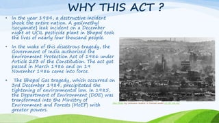 WHY THIS ACT ?
• In the year 1984, a destructive incident
shook the entire nation. A gas{methyl
isocyanate} leak incident on a December
night at UCIL pesticide plant in Bhopal took
the lives of nearly four thousand people.
• In the wake of this disastrous tragedy, the
Government of India authorized the
Environment Protection Act of 1986 under
Article 253 of the Constitution. The act got
passed in March 1986 and on 19
November 1986 came into force.
• The Bhopal Gas tragedy, which occurred on
3rd December 1984, precipitated the
tightening of environmental law. In 1985,
the Department of Environment (DOE) was
transformed into the Ministry of
Environment and Forests (MoEF) with
greater powers.
This Photo by Unknown Author is licensed under CC BY-SA-NC
 