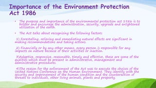 Importance of the Environment Protection
Act 1986
• The purpose and importance of the environmental protection act 1986 is to
bolster and encourage the administration, security, upgrade and enlightened
utilization of the earth.
• The Act talks about recognizing the following factors:
1) Forestalling, relieving and remediating natural effects are significant in
making recommendations and taking actions.
2) Financially or by any other means, every person is responsible for any
impacts on nature because of their activities or inaction.
3)Adaptive, responsive, reasonable, timely and effective, these are some of the
qualities which must be present in administrative, management and
administrative procedures.
4)The reason for the enforcement of the Act was to execute the choices of the
United Nations Conference on the Human Environment. They identify with the
security and improvement of the human condition and the counteraction of
threats to individuals, other living animals, plants and property.
 
