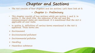 Chapter and Sections
• The Act consists of four chapters and 26 sections. Let’s have look at it.
• Chapter 1- Preliminary
• This chapter consists of two sections which are section 1 and 2. In
section 1, the short title, the extension of the act and the
commencement dates are mentioned. It is mentioned that the Act is
applicable all over India.
• In section 2, definitions of various terms mentioned in the Act is
explained. Those terms are:
 Environment
 Environmental pollutant
 Environmental pollution
 Handling
 Hazardous substance
 