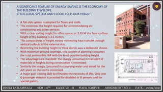 INSIYA RATLAMWALA SEM :- 6TH ELECTIVE :- B PIADS, NAGPUR ASSIGNMENT NO. 2 DATE :- 26/04/2021
A SIGNIFICANT FEATURE OF ENERGY SAVING IS THE ECONOMY OF
THE BUILDING ENVELOPE.
STRUCTURAL SYSTEM AND FLOOR-TO-FLOOR HEIGHT
• A flat-slab system is adopted for floors and roofs.
• This minimizes the height required for accommodating air-
conditioning and other services.
• With a clear ceiling height for office spaces at 2.65 M the floor-to-floor
height of the building is 3.5 meters
• This compactness of height means minimizing heat transfer through
vertical surfaces of the external skin.
• Restricting the building height to three stories was a deliberate choice.
• With maximum ground coverage, this pattern of planning consumes
the total permissible FAR with the least possible building height.
• The advantages are manifold: the energy consumed in transport of
materials to heights during construction is minimized.
• Similarly the energy consumed in conveying water and diesel for the
A/C plant on the roof is minimized.
• A major gain is being able to eliminate the necessity of lifts. Only one
6 passenger elevator is provided for disabled or ill persons and for
special guests.
 