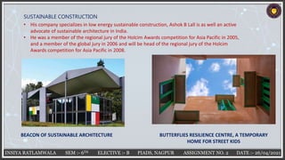 INSIYA RATLAMWALA SEM :- 6TH ELECTIVE :- B PIADS, NAGPUR ASSIGNMENT NO. 2 DATE :- 26/04/2021
SUSTAINABLE CONSTRUCTION
• His company specializes in low energy sustainable construction, Ashok B Lall is as well an active
advocate of sustainable architecture in India.
• He was a member of the regional jury of the Holcim Awards competition for Asia Pacific in 2005,
and a member of the global jury in 2006 and will be head of the regional jury of the Holcim
Awards competition for Asia Pacific in 2008.
BUTTERFLIES RESILIENCE CENTRE, A TEMPORARY
HOME FOR STREET KIDS
BEACON OF SUSTAINABLE ARCHITECTURE
 