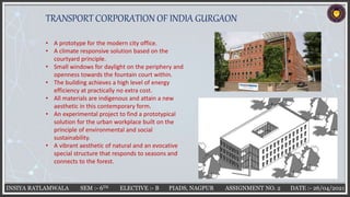 INSIYA RATLAMWALA SEM :- 6TH ELECTIVE :- B PIADS, NAGPUR ASSIGNMENT NO. 2 DATE :- 26/04/2021
TRANSPORT CORPORATION OF INDIA GURGAON
• A prototype for the modern city office.
• A climate responsive solution based on the
courtyard principle.
• Small windows for daylight on the periphery and
openness towards the fountain court within.
• The building achieves a high level of energy
efficiency at practically no extra cost.
• All materials are indigenous and attain a new
aesthetic in this contemporary form.
• An experimental project to find a prototypical
solution for the urban workplace built on the
principle of environmental and social
sustainability.
• A vibrant aesthetic of natural and an evocative
special structure that responds to seasons and
connects to the forest.
 