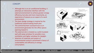 INSIYA RATLAMWALA SEM :- 6TH ELECTIVE :- B PIADS, NAGPUR ASSIGNMENT NO. 2 DATE :- 26/04/2021
CONCEPT
• Although this is an air-conditioned building, it
attempts an interactive interface with the
external environment to achieve greater energy
efficiency, but also and more importantly, an
experience of seasons as an aspect of a work
environment.
• The basic design strategy is inspired by the
traditional inward-looking haveli plan.
• The central fountain courtyard acts as an
environment generator for the office spaces
opening toward it.
• The external skin is treated as a solid insulated
wall with peep windows for possible cross-
ventilation and higher windows for daylight.
• Selection of materials and system of
environmental control is prioritised in favour of
sustainability and efficiency in energy
consumption.
 