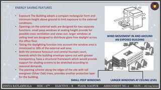 INSIYA RATLAMWALA SEM :- 6TH ELECTIVE :- B PIADS, NAGPUR ASSIGNMENT NO. 2 DATE :- 26/04/2021
ENERGY SAVING FEATURES
• Exposure The Building adopts a compact rectangular form and
minimum height above ground to limit exposure to the external
conditions.
• Openings on the external walls are designed for two separate
functions: small peep windows at seating height provide for
possible cross ventilation and views out; larger windows at
ceiling level are designed to distribute glare-free daylight across
the office floor.
• Taking the daylighting function into account the window area is
minimized to 18% of the external wall area.
• Both the entrance forecourt and central fountain court,
towards which the building envelope opens out with greater
transparency, have a structural framework which would provide
support for shading screens to be stretched according to
seasonal demands.
• The planting scheme along the edges of the site with tall
evergreen (Silver Oak) trees, provides another protective layer
for the building.
WIND MOVEMENT IN AND AROUND
AN EXPOSED BUILDING
SMALL PEEP WINDOWS LARGER WINDOWS AT CEILING LEVEL
 