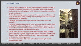 INSIYA RATLAMWALA SEM :- 6TH ELECTIVE :- B PIADS, NAGPUR ASSIGNMENT NO. 2 DATE :- 26/04/2021
FOUNTAIN COURT
• Fountain Court The fountain court is an environmental device that seeks to
combine the principles of physics, perception and cultural psychology to
produce an aesthetic language in which Nature is reinstated as a beneficent
force in architecture.
• The fountain is designed as a visible object in which water can be seen and
heard from all levels of the building, catching the light from above and in a
variety of forms of movement.
• The gentle play of water and the pool convey the sense of peace and
tranquility.
• The use of white textured concrete of the columns and white marble of the
pool establishes its status, by association with tradition, as a work of art.
• The fountain is a re-circulating system in which a large body of water flows
over extensive surfaces to maximize evaporation.
• The tall solid concrete columns of broad diameters over which the water
trickles down the height of the courtyard, and the thin sheet that overflows
the sides of the pool at ground level create a large heat sink and a body of
air close to wet-bulb temperature.
• The white marble sides of the tank reflect the courtyard light into the
basement work areas.
 