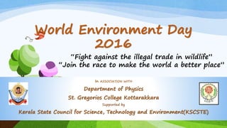 World Environment Day
2016
In ASSOCIATION WITH
Department of Physics
St. Gregorios College Kottarakkara
Supported by
Kerala State Council for Science, Technology and Environment(KSCSTE)
“Fight against the illegal trade in wildlife”
“Join the race to make the world a better place”
 