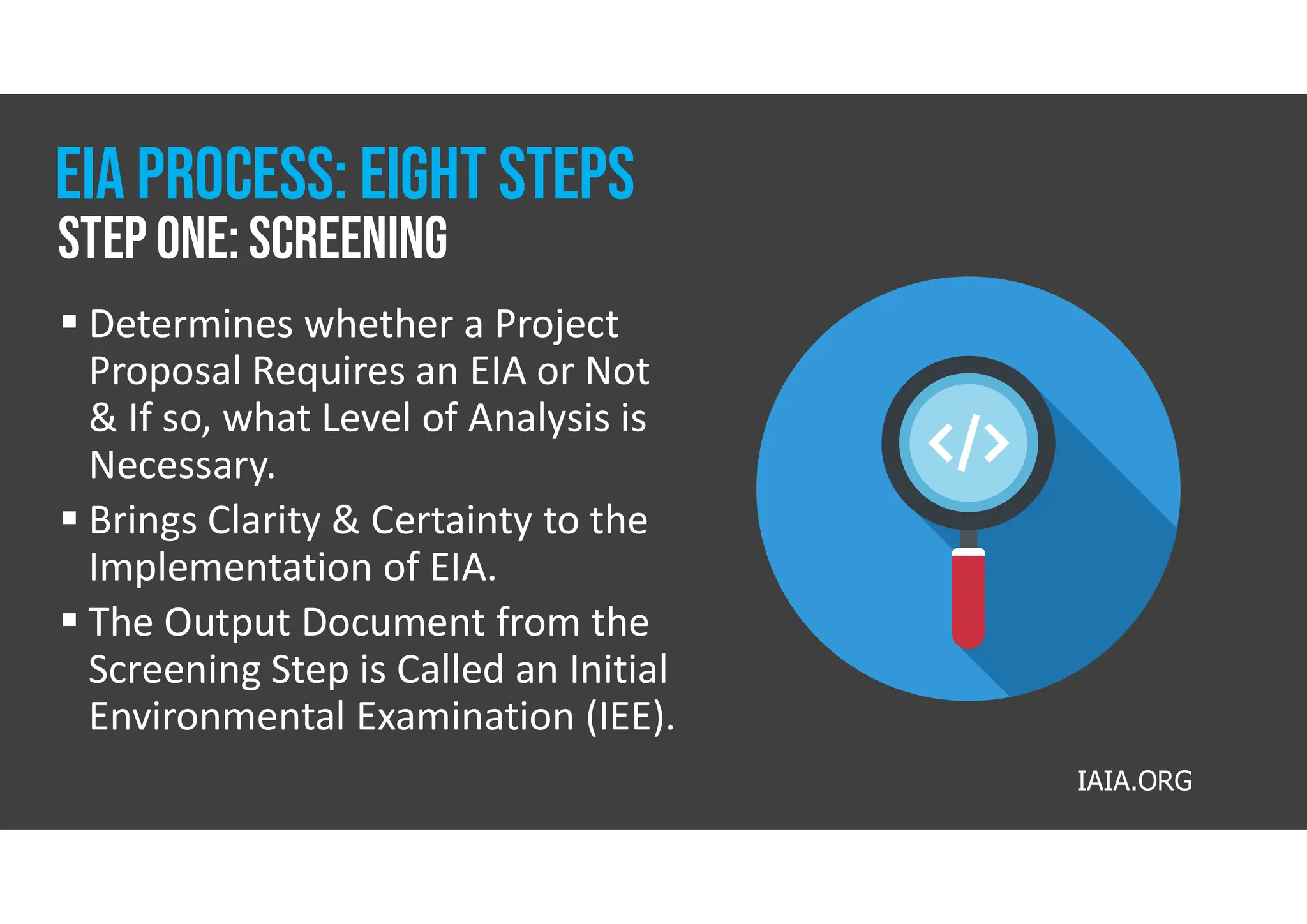  Determines whether a Project
Proposal Requires an EIA or Not
& If so, what Level of Analysis is
Necessary.
 Brings Clarity & Certainty to the
Implementation of EIA.
 The Output Document from the
Screening Step is Called an Initial
Environmental Examination (IEE).
Step one: Screening
Eia process: eight steps
IAIA.ORG
 