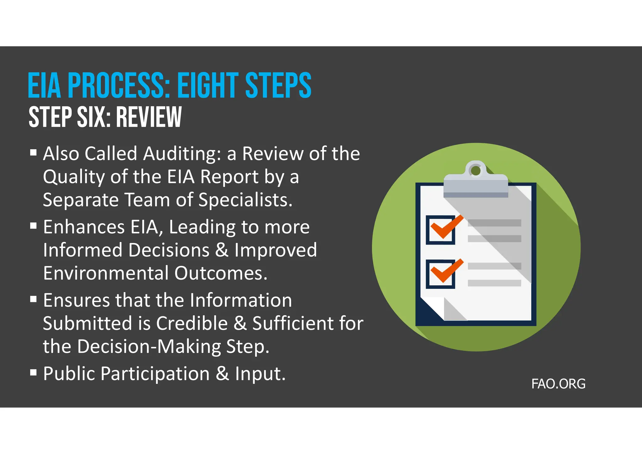 Also Called Auditing: a Review of the
Quality of the EIA Report by a
Separate Team of Specialists.
 Enhances EIA, Leading to more
Informed Decisions & Improved
Environmental Outcomes.
 Ensures that the Information
Submitted is Credible & Sufficient for
the Decision-Making Step.
 Public Participation & Input.
Step six: review
Eia process: eight steps
FAO.ORG
 