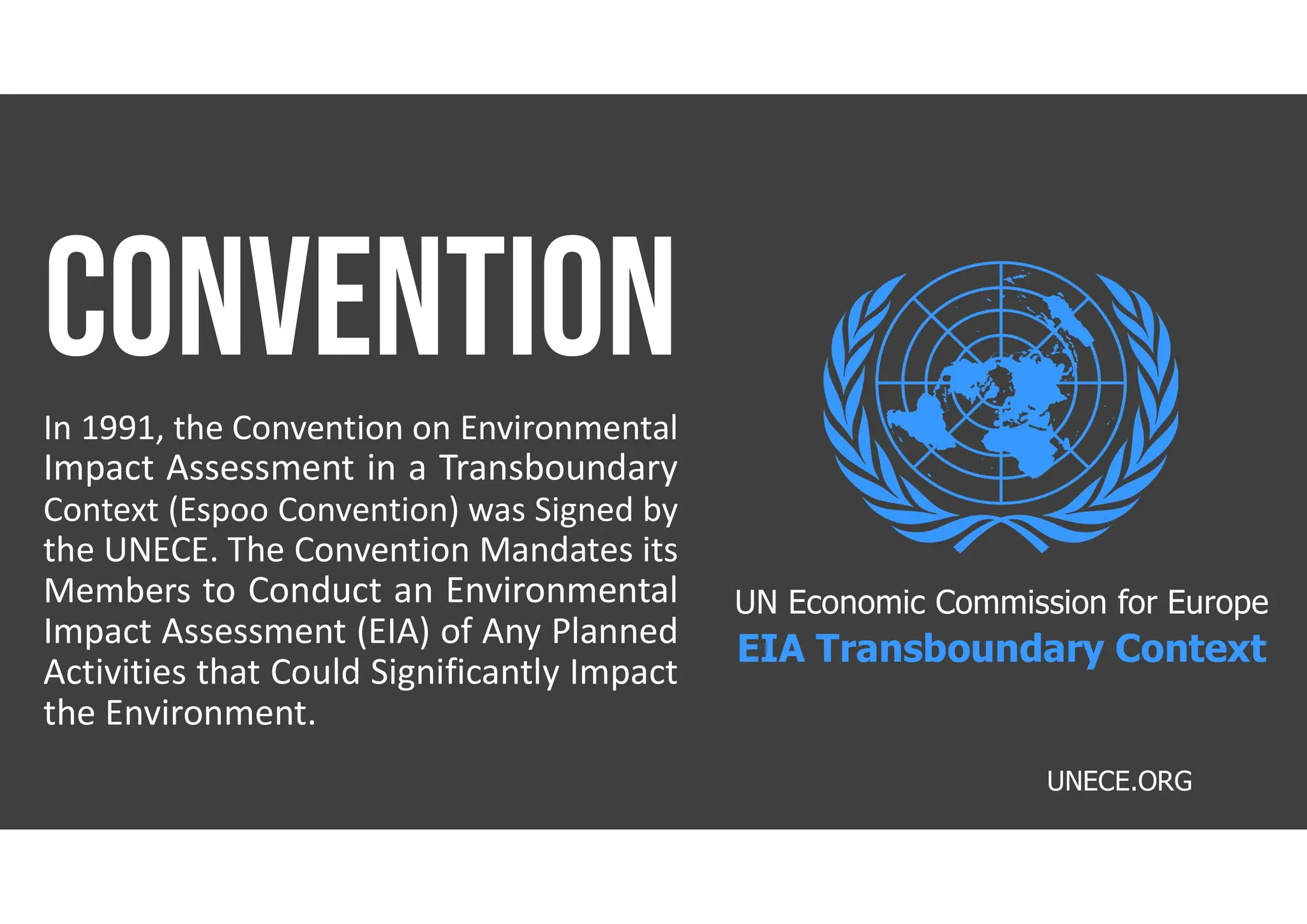 UNECE.ORG
In 1991, the Convention on Environmental
Impact Assessment in a Transboundary
Context (Espoo Convention) was Signed by
the UNECE. The Convention Mandates its
Members to Conduct an Environmental
Impact Assessment (EIA) of Any Planned
Activities that Could Significantly Impact
the Environment.
UN Economic Commission for Europe
EIA Transboundary Context
 