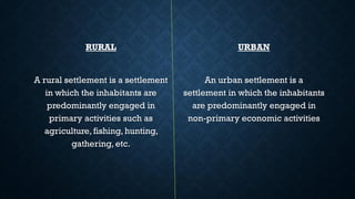 RURAL
A rural settlement is a settlement
in which the inhabitants are
predominantly engaged in
primary activities such as
agriculture, fishing, hunting,
gathering, etc.
URBAN
An urban settlement is a
settlement in which the inhabitants
are predominantly engaged in
non-primary economic activities
 