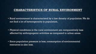 CHARACTERISTICS OF RURAL ENVIRONMENT
• Rural environment is characterised by a low density of population.We do
not find a lot of heterogeneity in population.
• Physical conditions in the rural environment are comparatively less
affected by anthropogenic activities as compared to urban areas.
• Since population pressure is less, consumption of environmental
resources is also less.
 