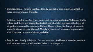 • Construction of houses involves locally available raw materials which is
more environmental friendly.
• Pollution level is low, be it air, water, soil or noise pollution.Vehicular traffic
is less and there are negligible industries which brings down the level of
air pollution as well as noise pollution.There is less discharge of waste in
water bodies and over the soil. Mostly agricultural wastes are generated
which in most cases are biodegradable.
• People are closely related to the environment and have a steadier contact
with nature as compared to their urban counterparts.
 