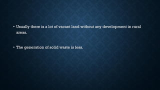 • Usually there is a lot of vacant land without any development in rural
areas.
• The generation of solid waste is less.
 