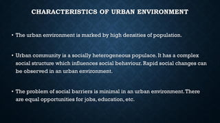 CHARACTERISTICS OF URBAN ENVIRONMENT
• The urban environment is marked by high densities of population.
• Urban community is a socially heterogeneous populace. It has a complex
social structure which influences social behaviour. Rapid social changes can
be observed in an urban environment.
• The problem of social barriers is minimal in an urban environment.There
are equal opportunities for jobs, education, etc.
 
