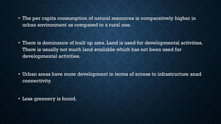 • The per capita consumption of natural resources is comparatively higher in
urban environment as compared to a rural one.
• There is dominance of built up area. Land is used for developmental activities.
There is usually not much land available which has not been used for
developmental activities.
• Urban areas have more development in terms of access to infrastructure anad
connectivity.
• Less greenery is found.
 
