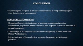 CONCLUSION
• The ecological footprint of an urban environment is comparatively higher
than that of a rural environment.
ECOLOGICAL FOOTPRINT:
• Ecological footprint is the impact of a person or community on the
environment, expressed as the amount of land required to sustain their use of
natural resources.
• The concept of ecological footprint was developed by William Rees and
Mathis Wackernagel.
• It is an indicator of the ecological impacts of everyday activities and
practices.
 