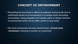 CONCEPT OF ENVIRONMENT
• Everything that surrounds or affects an organism during its life time is
collectively known as its environment or in simple terms everything
surrounding a living organism, be it people, place or things constitute
its environment which can be either natural or man-made.
• The word environment has been derived from a French word
‘environner’ meaning to encircle or to surround.
 