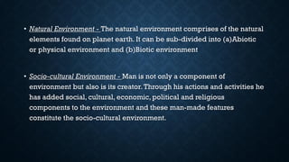 • Natural Environment - The natural environment comprises of the natural
elements found on planet earth. It can be sub-divided into (a)Abiotic
or physical environment and (b)Biotic environment
• Socio-cultural Environment - Man is not only a component of
environment but also is its creator.Through his actions and activities he
has added social, cultural, economic, political and religious
components to the environment and these man-made features
constitute the socio-cultural environment.
 