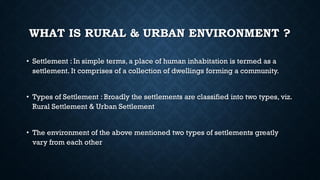WHAT IS RURAL & URBAN ENVIRONMENT ?
• Settlement : In simple terms, a place of human inhabitation is termed as a
settlement. It comprises of a collection of dwellings forming a community.
• Types of Settlement : Broadly the settlements are classified into two types, viz.
Rural Settlement & Urban Settlement
• The environment of the above mentioned two types of settlements greatly
vary from each other
 