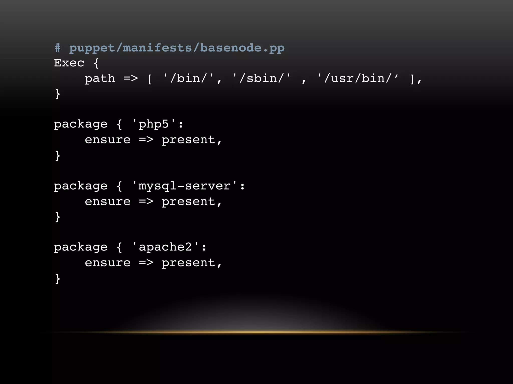 # puppet/manifests/basenode.pp
Exec {
path => [ '/bin/', '/sbin/' , '/usr/bin/‟ ],
}
package { 'php5':
ensure => present,
}
package { 'mysql-server':
ensure => present,
}
package { 'apache2':
ensure => present,
}

 