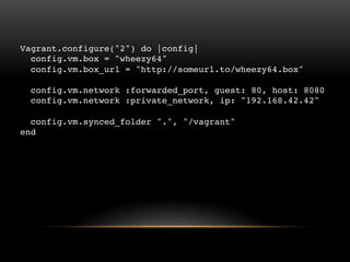 Vagrant.configure("2") do |config|
config.vm.box = "wheezy64"
config.vm.box_url = "http://someurl.to/wheezy64.box"
config.vm.network :forwarded_port, guest: 80, host: 8080
config.vm.network :private_network, ip: "192.168.42.42"
config.vm.synced_folder ".", "/vagrant"
end

 
