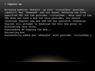 $ vagrant up
Bringing machine 'default' up with 'virtualbox' provider...
[default] Box 'wheezy64' was not found. Fetching box from specified URL for the
provider 'virtualbox'. Note that if the URL does not have a box for this provider, you
should interrupt Vagrant now and add the box yourself. Otherwise Vagrant will
attempt to download the full box prior to discovering this error.
Downloading or copying the box...
Extracting box
Successfully added box 'wheezy64' with provider 'virtualbox'!

 