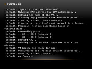 $ vagrant up
[default] Importing base box 'wheezy64'...
[default] Matching MAC address for NAT networking...
[default] Setting the name of the VM...
[default] Clearing any previously set forwarded ports...
[default] Creating shared folders metadata...
[default] Clearing any previously set network interfaces...
[default] Preparing network interfaces based on configuration...
[default] Forwarding ports...
[default] -- 22 => 2222 (adapter 1)
[default] -- 80 => 8080 (adapter 1)
[default] Booting VM...
[default] Waiting for VM to boot. This can take a few minutes.
[default] VM booted and ready for use!
[default] Configuring and enabling network interfaces...
[default] Mounting shared folders...
[default] -- /vagrant

 
