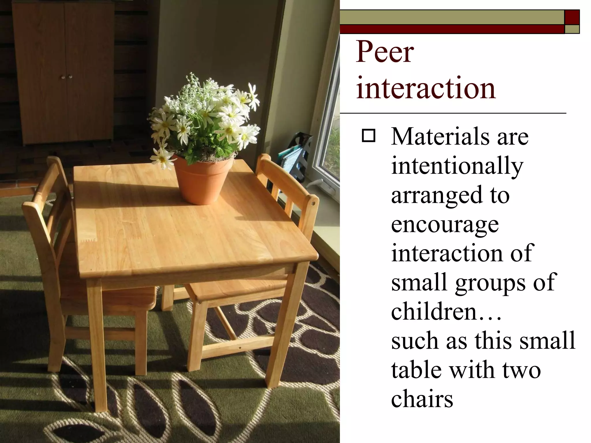 Peer interaction Materials are intentionally arranged to encourage interaction of small groups of children…  such as this small table with two chairs 