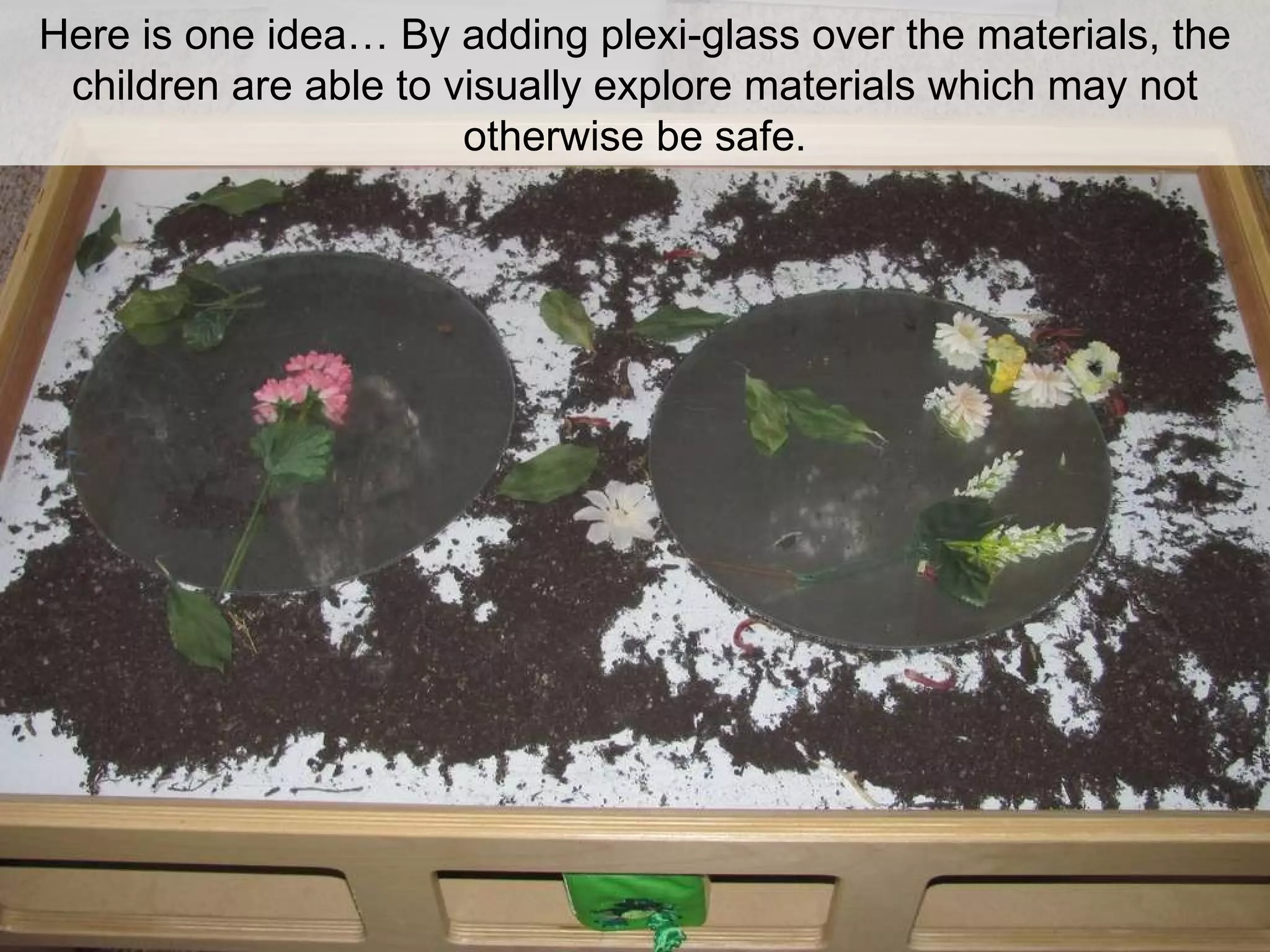 Here is one idea… By adding plexi-glass over the materials, the children are able to visually explore materials which may not otherwise be safe. 