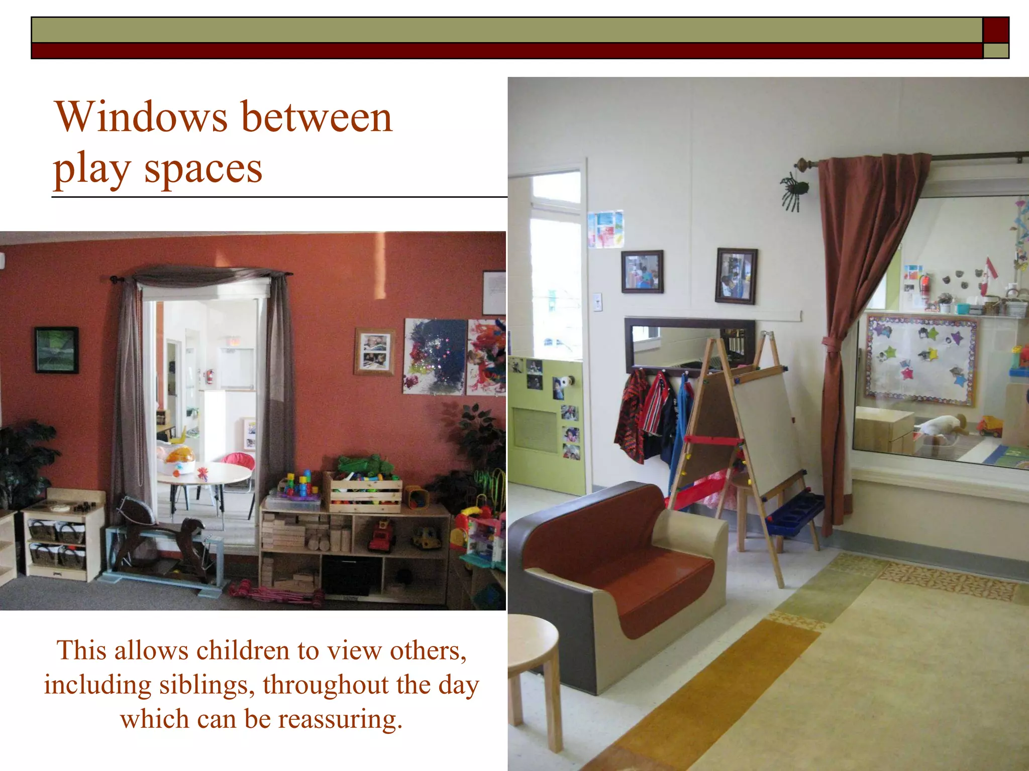 Windows between play spaces  This allows children to view others, including siblings, throughout the day which can be reassuring. 