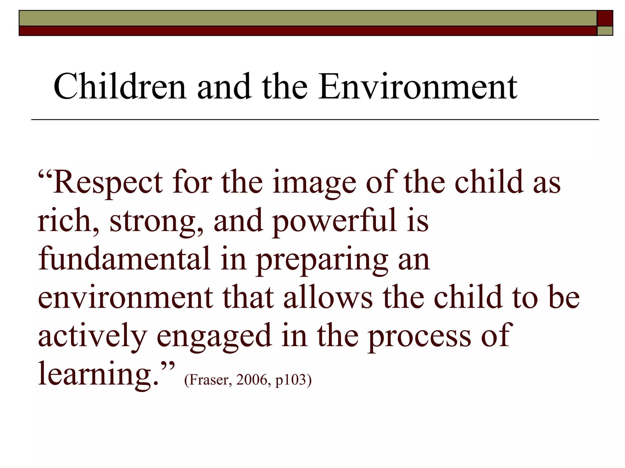 “ Respect for the image of the child as rich, strong, and powerful is fundamental in preparing an environment that allows the child to be actively engaged in the process of learning.”  (Fraser, 2006, p103) Children and the Environment 