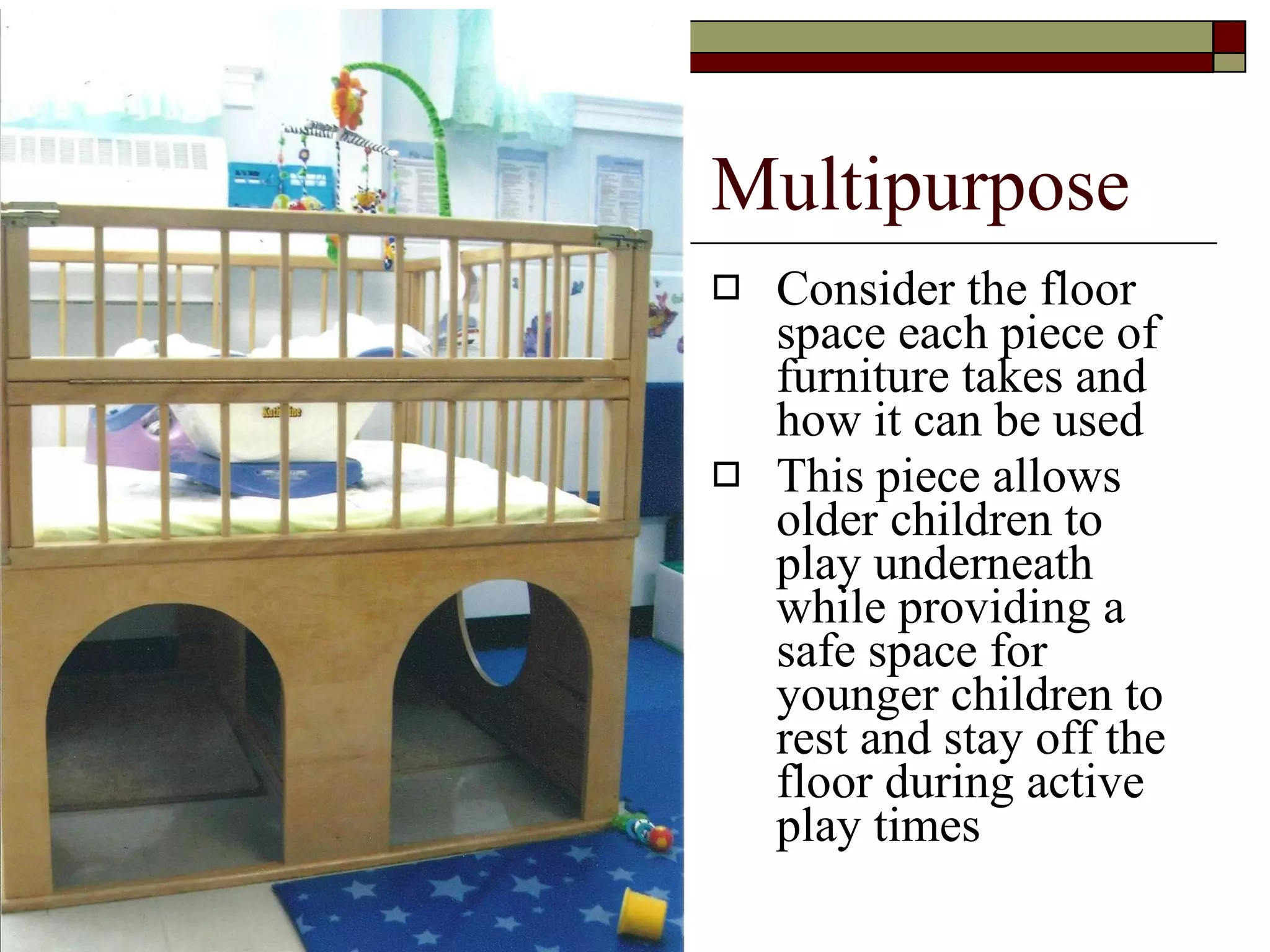 Multipurpose Consider the floor space each piece of furniture takes and how it can be used This piece allows  older children to play underneath while providing a safe space for younger children to rest and stay off the floor during active play times 