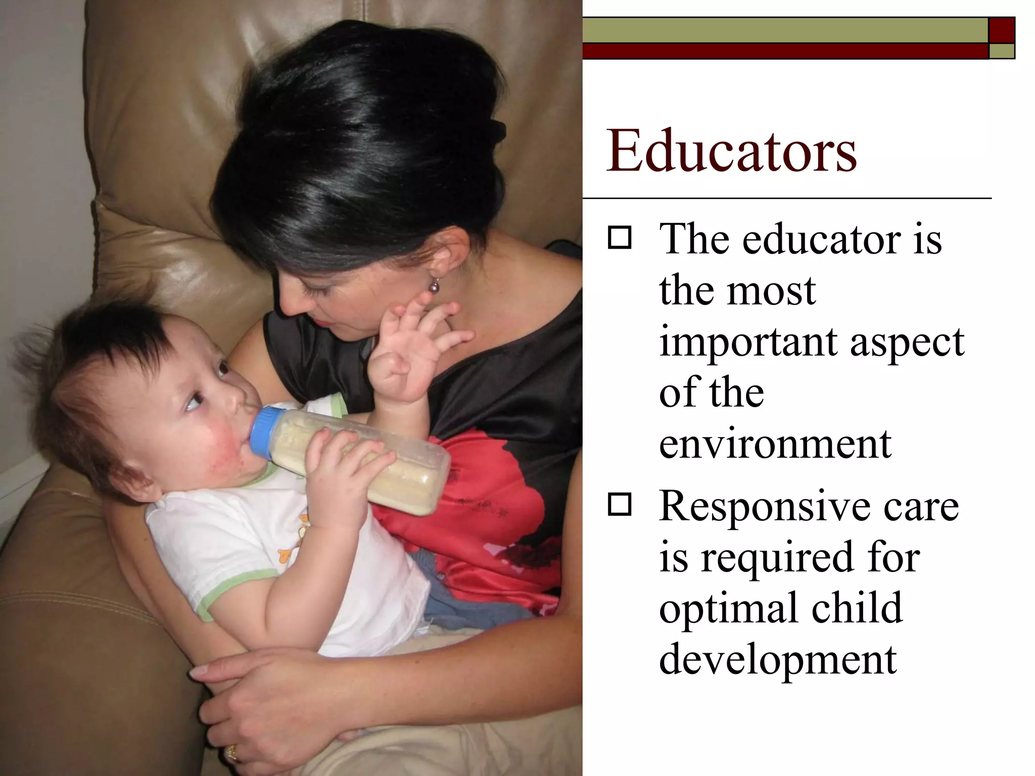 Educators The educator is the most important aspect of the environment Responsive care is required for optimal child development 
