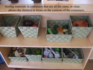 Storing materials in containers that are all the same, or clear,  allows the children to focus on the contents of the containers. 