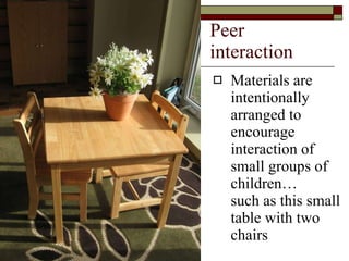 Peer interaction Materials are intentionally arranged to encourage interaction of small groups of children…  such as this small table with two chairs 