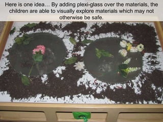 Here is one idea… By adding plexi-glass over the materials, the children are able to visually explore materials which may not otherwise be safe. 