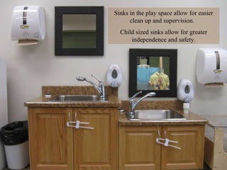 Sinks in the play space allow for easier clean up and supervision.  Child sized sinks allow for greater independence and safety. 