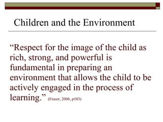 “ Respect for the image of the child as rich, strong, and powerful is fundamental in preparing an environment that allows the child to be actively engaged in the process of learning.”  (Fraser, 2006, p103) Children and the Environment 
