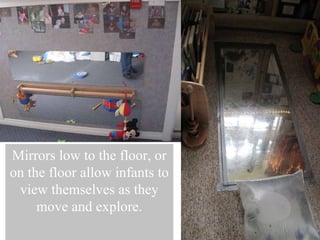 Mirrors low to the floor, or on the floor allow infants to view themselves as they move and explore. 