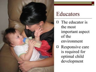 Educators The educator is the most important aspect of the environment Responsive care is required for optimal child development 