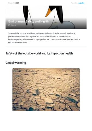 Safety of the outside world and its impact on health I will try to tell you in my
presentation about the negative impact the outside world has on human
health,especialy when we do not properly treat our mother nature.Mother Earth in
our home!Beware of it!
Safety of the outside world and its impact on health
Global warming
Environment Safety and Health
25 Items
Created by RKCR Powered by
 