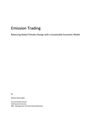 Emission Trading
Balancing Global Climate Change with a Sustainable Economic Model




By

Naveen Marasinghe

Environmental Science
Northwood University
BBA - Management and International Business
 
