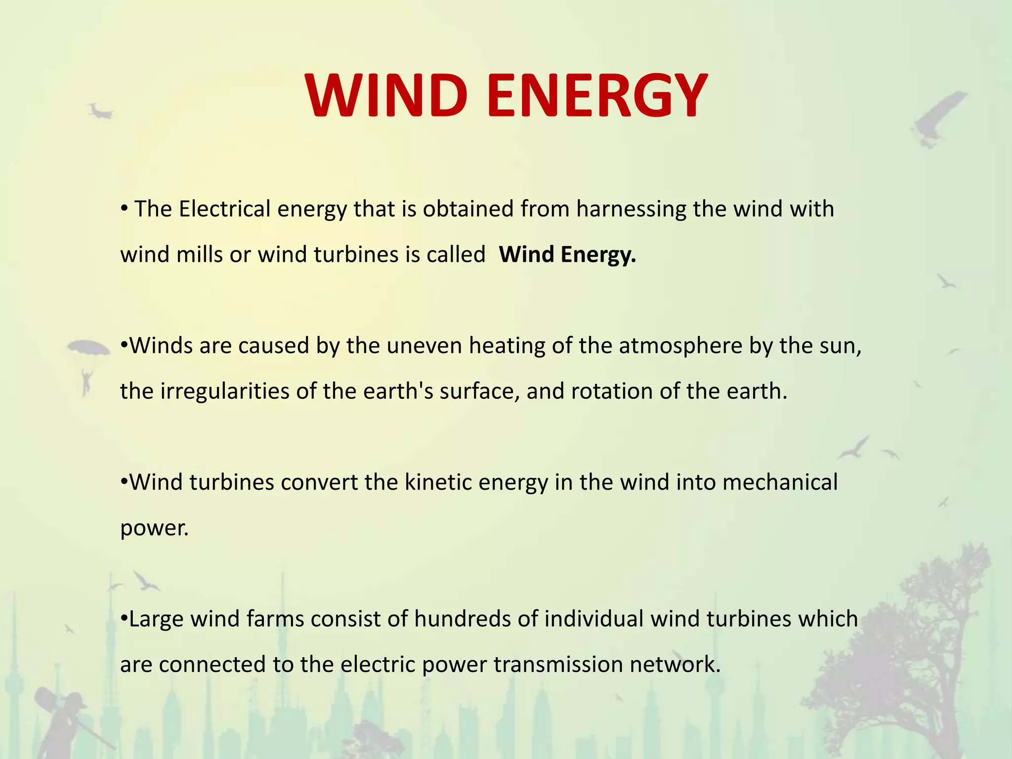 WIND ENERGY
• The Electrical energy that is obtained from harnessing the wind with
wind mills or wind turbines is called Wind Energy.
•Winds are caused by the uneven heating of the atmosphere by the sun,
the irregularities of the earth's surface, and rotation of the earth.
•Wind turbines convert the kinetic energy in the wind into mechanical
power.
•Large wind farms consist of hundreds of individual wind turbines which
are connected to the electric power transmission network.
 