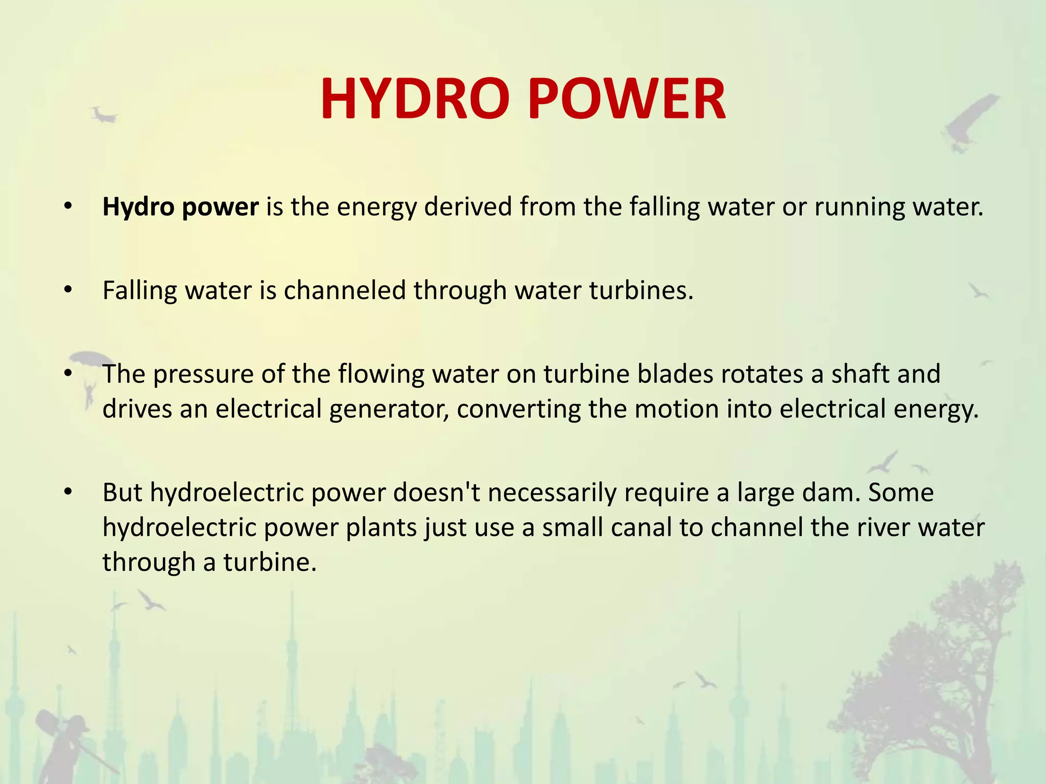 HYDRO POWER
• Hydro power is the energy derived from the falling water or running water.
• Falling water is channeled through water turbines.
• The pressure of the flowing water on turbine blades rotates a shaft and
drives an electrical generator, converting the motion into electrical energy.
• But hydroelectric power doesn't necessarily require a large dam. Some
hydroelectric power plants just use a small canal to channel the river water
through a turbine.
 