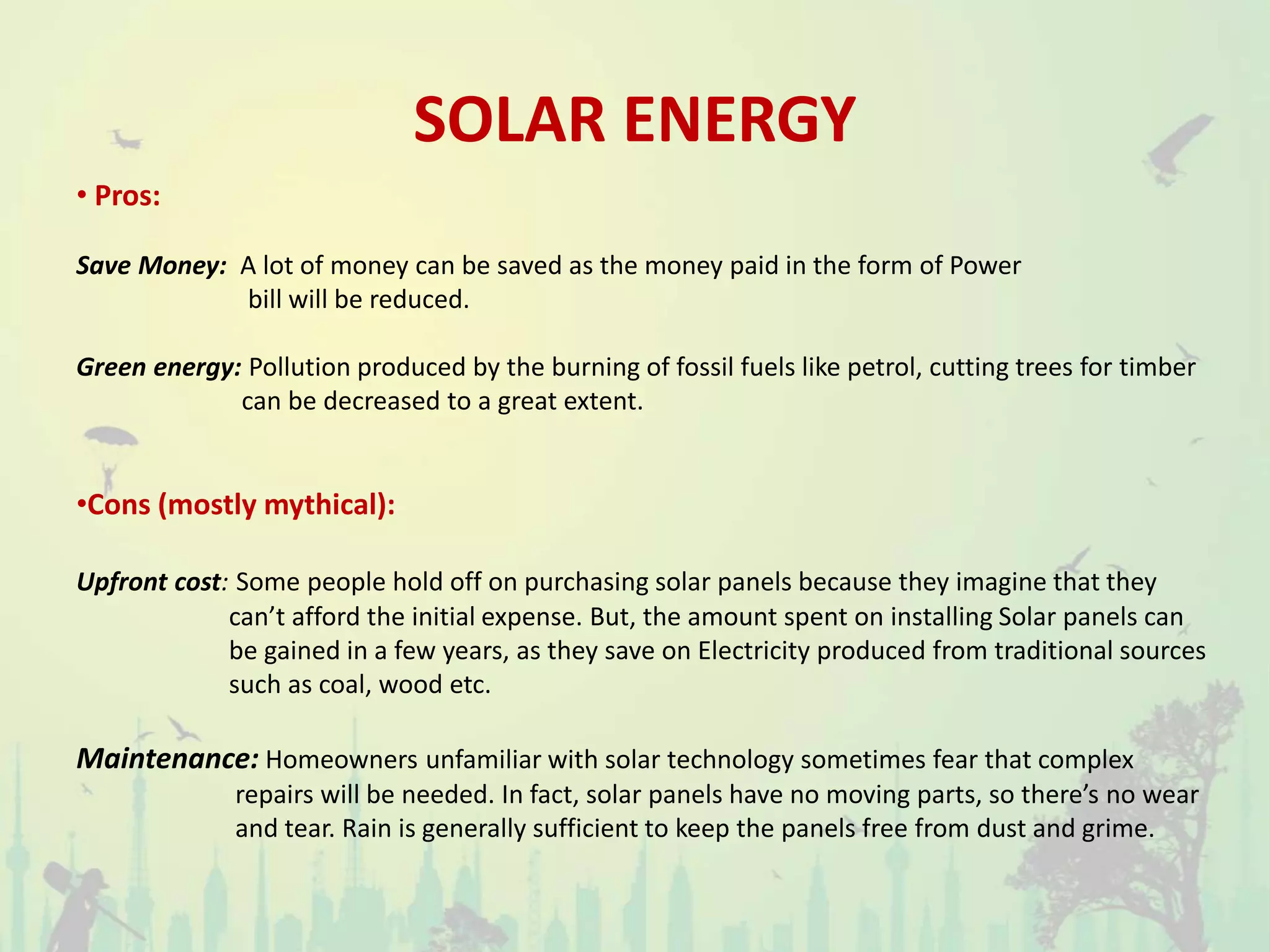 SOLAR ENERGY
• Pros:
Save Money: A lot of money can be saved as the money paid in the form of Power
bill will be reduced.
Green energy: Pollution produced by the burning of fossil fuels like petrol, cutting trees for timber
can be decreased to a great extent.
•Cons (mostly mythical):
Upfront cost: Some people hold off on purchasing solar panels because they imagine that they
can’t afford the initial expense. But, the amount spent on installing Solar panels can
be gained in a few years, as they save on Electricity produced from traditional sources
such as coal, wood etc.
Maintenance: Homeowners unfamiliar with solar technology sometimes fear that complex
repairs will be needed. In fact, solar panels have no moving parts, so there’s no wear
and tear. Rain is generally sufficient to keep the panels free from dust and grime.
 